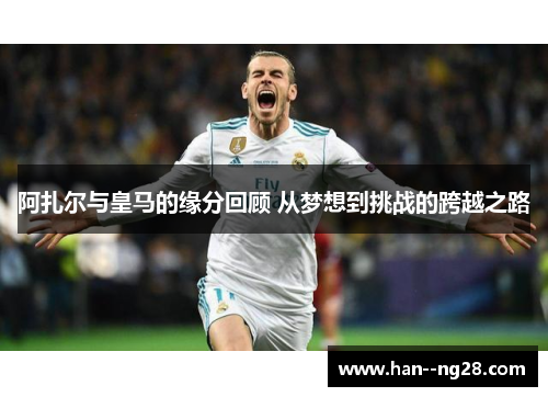 阿扎尔与皇马的缘分回顾 从梦想到挑战的跨越之路