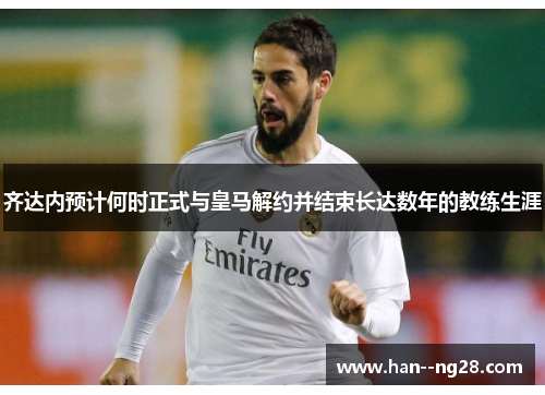 齐达内预计何时正式与皇马解约并结束长达数年的教练生涯