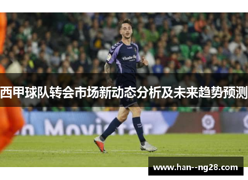 西甲球队转会市场新动态分析及未来趋势预测