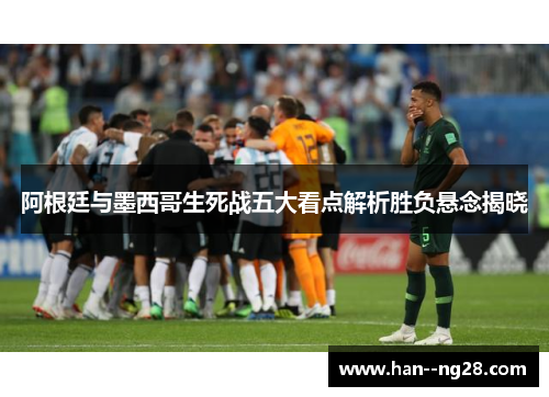 阿根廷与墨西哥生死战五大看点解析胜负悬念揭晓