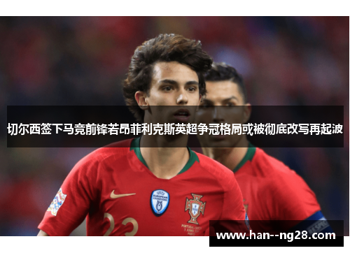 切尔西签下马竞前锋若昂菲利克斯英超争冠格局或被彻底改写再起波 切尔西签下马竞前锋若昂菲利克斯英超争冠格局或被彻底改写再起波